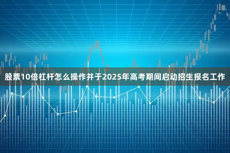 股票10倍杠杆怎么操作并于2025年高考期间启动招生报名工作