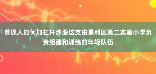 普通人如何加杠杆炒股这支由垦利区第二实验小学负责组建和训练的年轻队伍