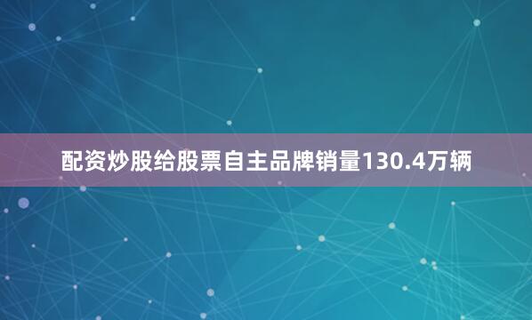 配资炒股给股票自主品牌销量130.4万辆