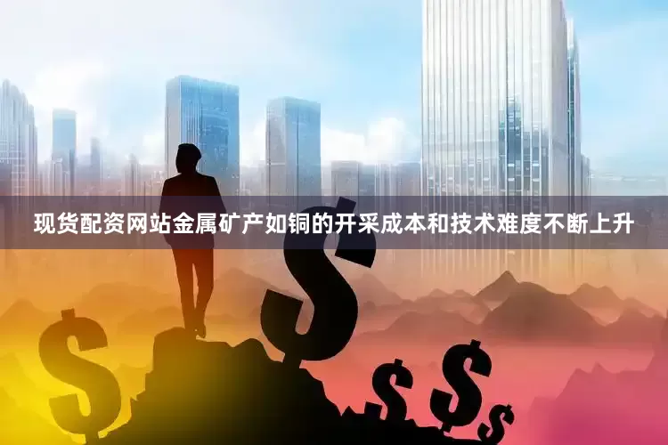 现货配资网站金属矿产如铜的开采成本和技术难度不断上升
