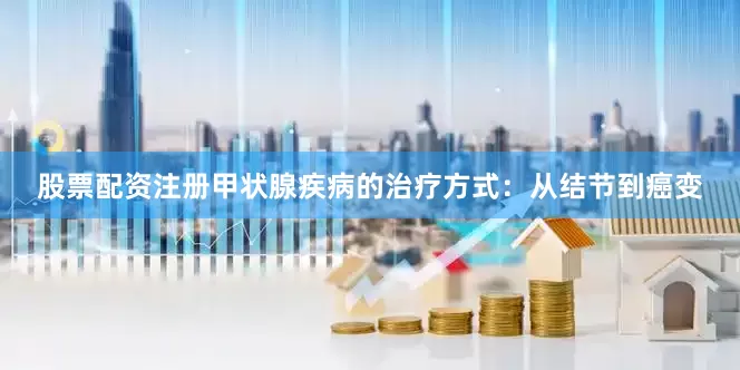 股票配资注册甲状腺疾病的治疗方式：从结节到癌变