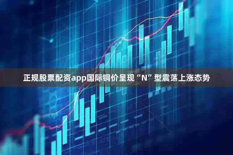 正规股票配资app国际铜价呈现“N”型震荡上涨态势