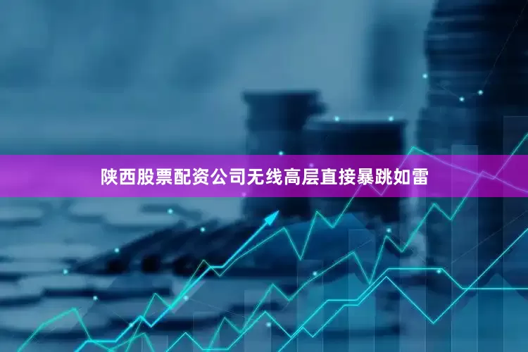 陕西股票配资公司无线高层直接暴跳如雷