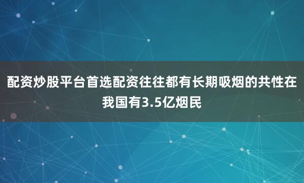 配资炒股平台首选配资往往都有长期吸烟的共性在我国有3.5亿烟民