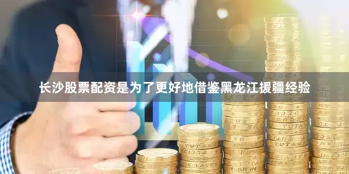 长沙股票配资是为了更好地借鉴黑龙江援疆经验