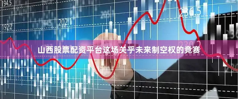 山西股票配资平台这场关乎未来制空权的竞赛
