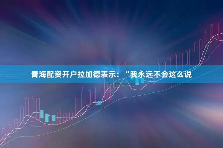 青海配资开户拉加德表示：“我永远不会这么说